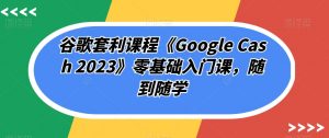谷歌套利课程《Google Cash 2023》零基础入门课,随到随学-学习资源库