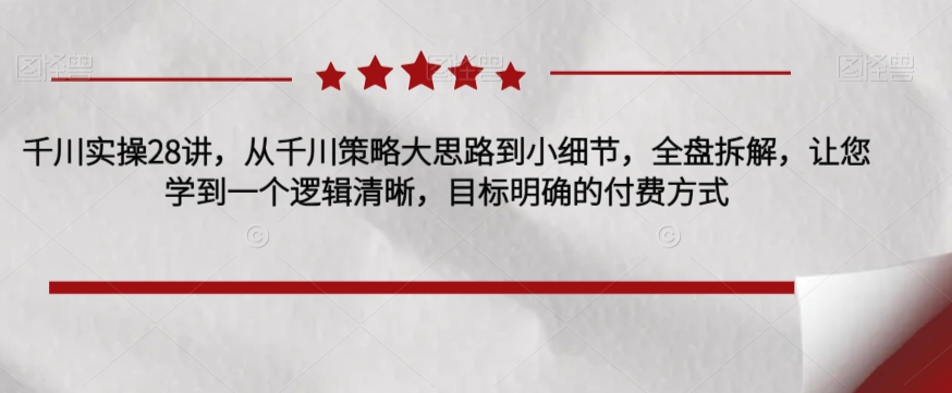 千川实操28讲，从千川策略大思路到小细节，全盘拆解，让您学到一个逻辑清晰，目标明确的付费方式-学习资源库