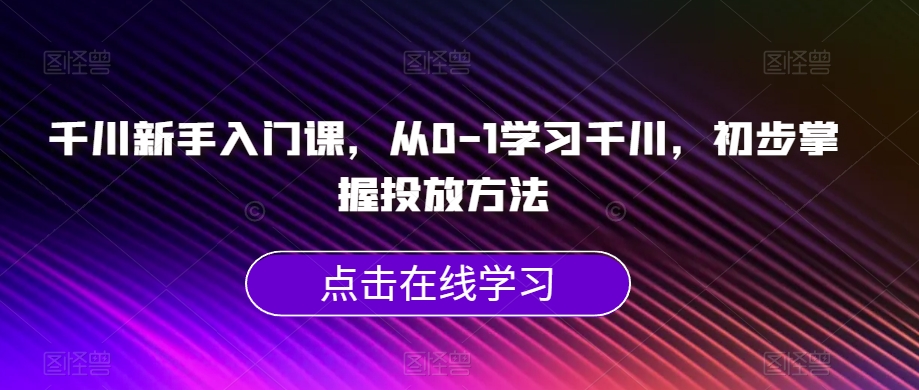 千川新手入门课，从0-1学习千川，初步掌握投放方法-学习资源库