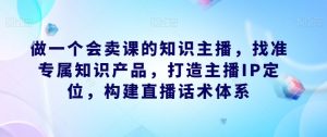 做一个会卖课的知识主播,找准专属知识产品,打造主播IP定位,构建直播话术体系-学习资源库