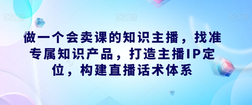做一个会卖课的知识主播，找准专属知识产品，打造主播IP定位，构建直播话术体系-学习资源库