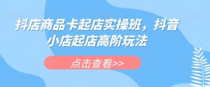 抖店商品卡起店实操班,抖音小店起店高阶玩法-学习资源库