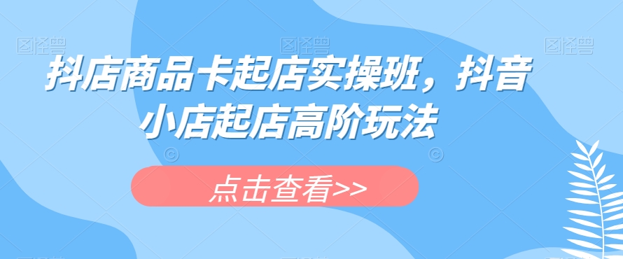 抖店商品卡起店实操班，抖音小店起店高阶玩法-学习资源库