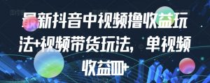 最新抖音中视频撸收益玩法+视频带货,单视频收益1000+-学习资源库