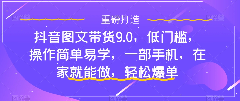 抖音图文带货9.0，低门槛，操作简单易学，一部手机，在家就能做，轻松爆单-学习资源库