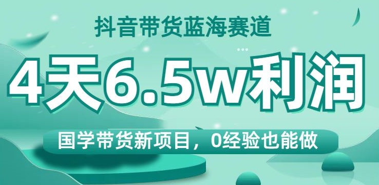 抖音带货蓝海赛道，国学带货新项目，0经验也能做，4天6.5w利润【揭秘】-学习资源库
