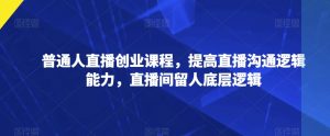 普通人直播创业课程,提高直播沟通逻辑能力,直播间留人底层逻辑-学习资源库