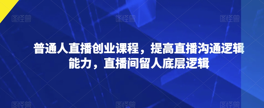 普通人直播创业课程，提高直播沟通逻辑能力，直播间留人底层逻辑-学习资源库