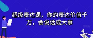 超级表达课,你的表达价值千万,会说话成大事-学习资源库