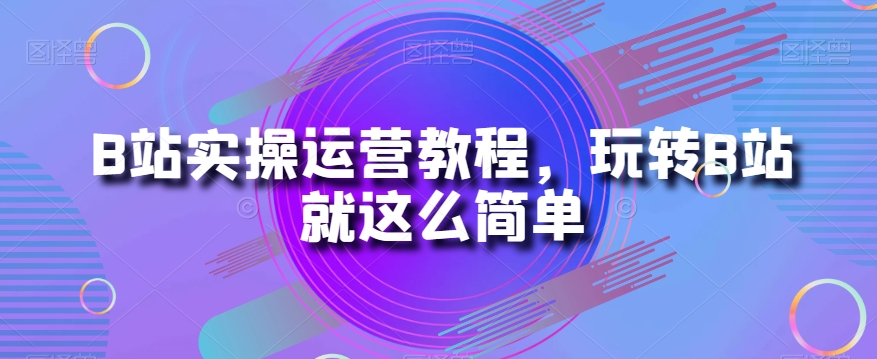 B站实操运营教程，玩转B站就这么简单-学习资源库
