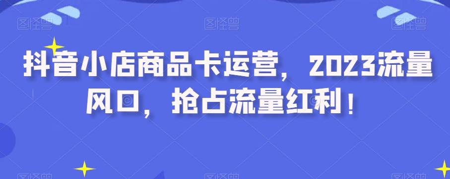 抖音小店商品卡运营，2023流量风口，抢占流量红利！-学习资源库
