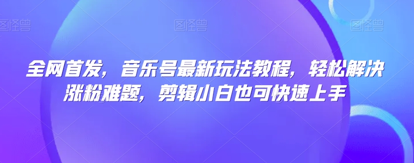 全网首发，音乐号最新玩法教程，轻松解决涨粉难题，剪辑小白也可快速上手-学习资源库