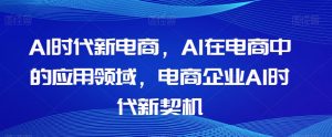 Al时代新电商，Al在电商中的应用领域，电商企业AI时代新契机-学习资源库