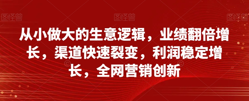 从小做大的生意逻辑，业绩翻倍增长，渠道快速裂变，利润稳定增长，全网营销创新-学习资源库