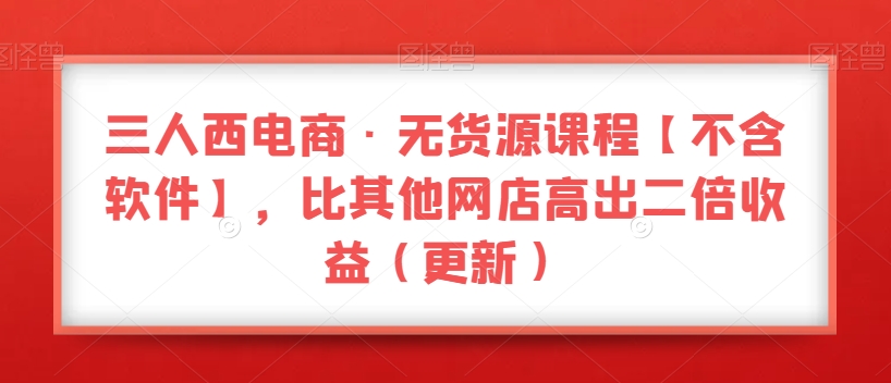 三人西电商·无货源课程【不含软件】，比其他网店高出二倍收益（更新）-学习资源库