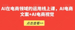 AI在电商领域的运用线上课,AI电商文案+AI电商视觉-学习资源库