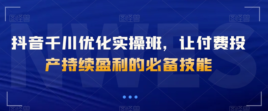 抖音千川优化实操班，让付费投产持续盈利的必备技能-学习资源库
