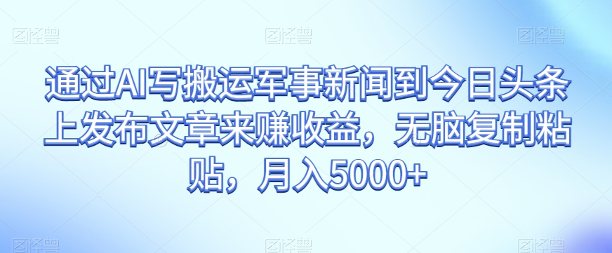 通过AI写搬运军事新闻到今日头条上发布文章来赚收益，无脑复制粘贴，月入5000+【揭秘】-学习资源库