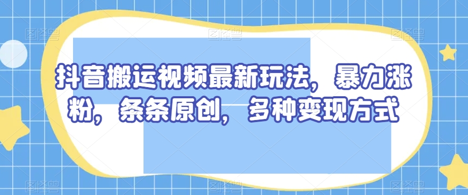 抖音搬运视频最新玩法，暴力涨粉，条条原创，多种变现方式【揭秘】-学习资源库