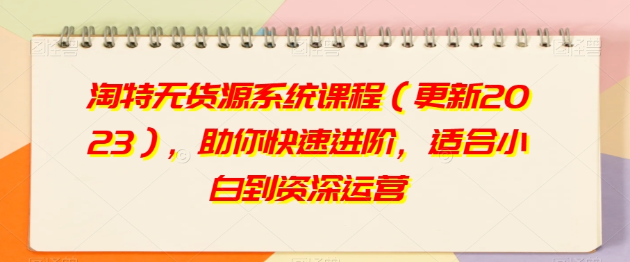 淘特无货源系统课程（更新2023），助你快速进阶，适合小白到资深运营-学习资源库