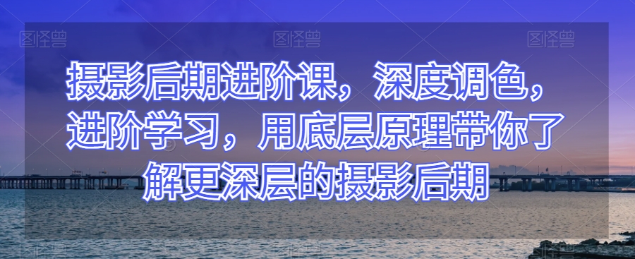 摄影后期进阶课，深度调色，进阶学习，用底层原理带你了解更深层的摄影后期-学习资源库