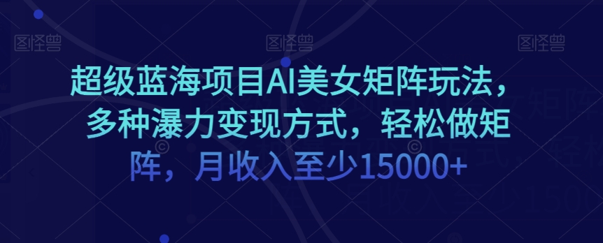 超级蓝海项目AI美女矩阵玩法，多种瀑力变现方式，轻松做矩阵，月收入至少15000+【揭秘】-学习资源库