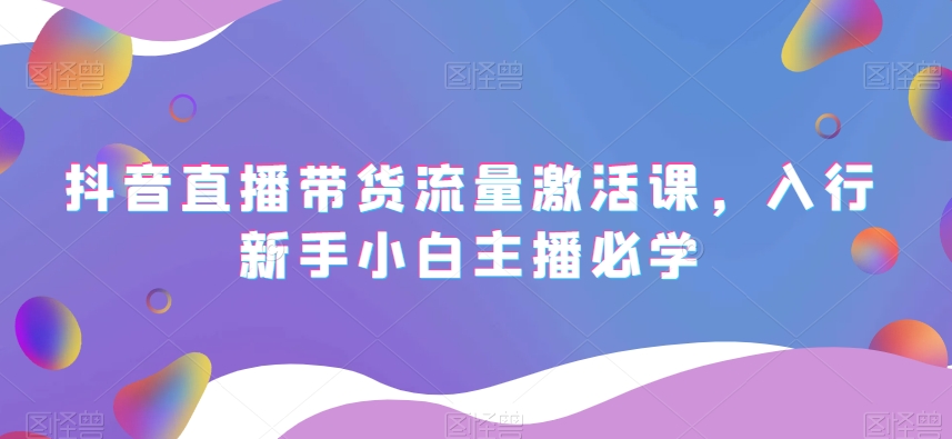 抖音直播带货流量激活课，入行新手小白主播必学-学习资源库