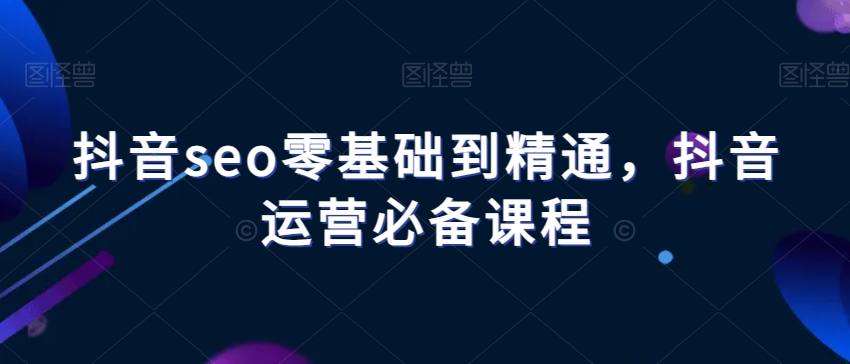 抖音seo零基础到精通，抖音运营必备课程-学习资源库