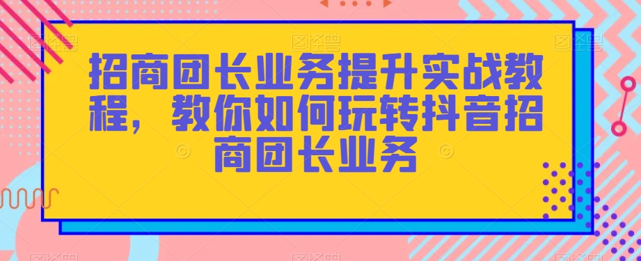 招商团长业务提升实战教程，教你如何玩转抖音招商团长业务-学习资源库
