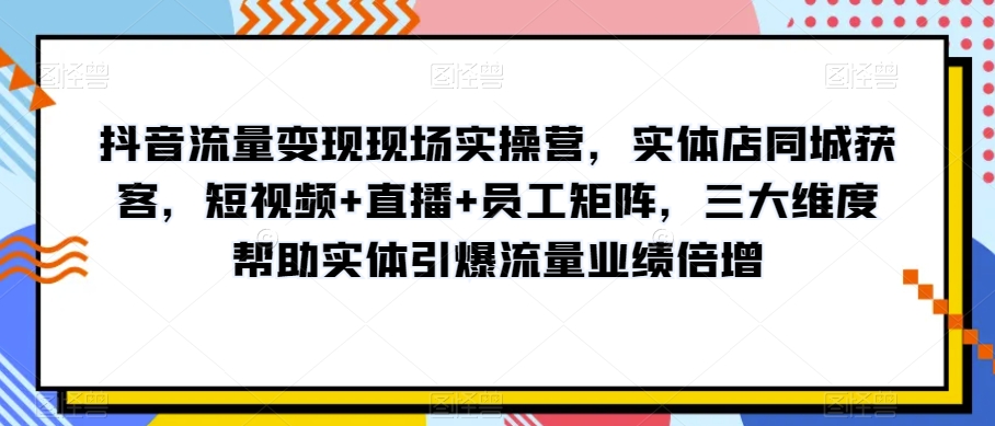 抖音流量变现现场实操营，实体店同城获客，短视频+直播+员工矩阵，三大维度帮助实体引爆流量业绩倍增-学习资源库