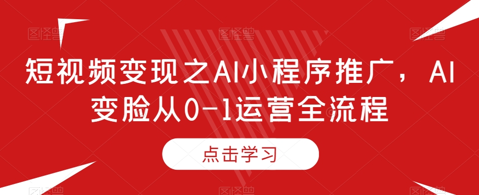 短视频变现之AI小程序推广，AI变脸从0-1运营全流程-学习资源库