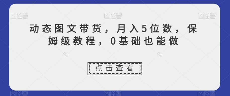 动态图文带货，月入5位数，保姆级教程，0基础也能做【揭秘】-学习资源库