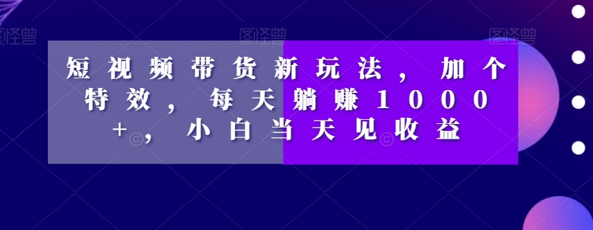 短视频带货新玩法，加个特效，每天躺赚1000+，小白当天见收益【揭秘】-学习资源库