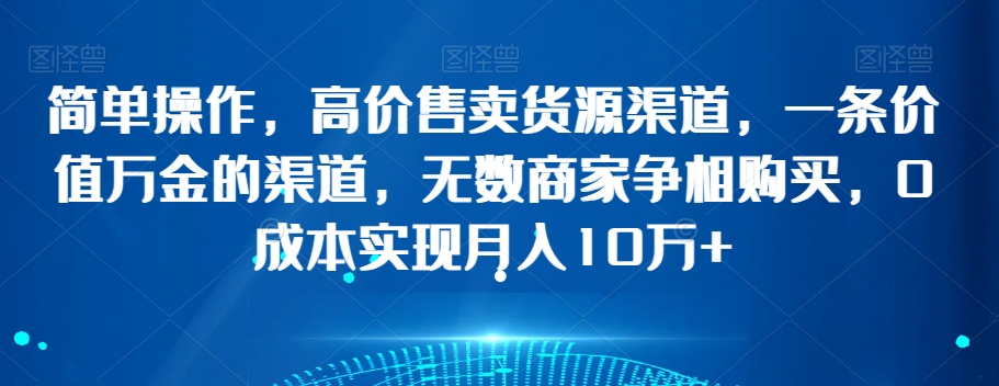 简单操作，高价售卖货源渠道，一条价值万金的渠道，无数商家争相购买，0成本实现月入10万+【揭秘】-学习资源库