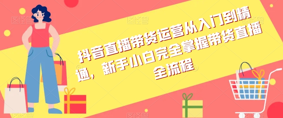 抖音直播带货运营从入门到精通，新手小白完全掌握带货直播全流程-学习资源库