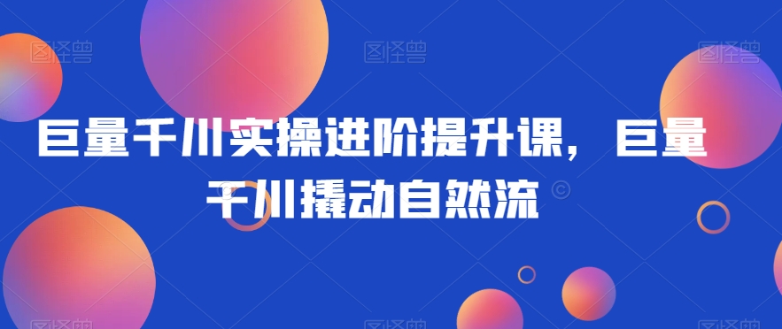 巨量千川实操进阶提升课，巨量干川撬动自然流-学习资源库