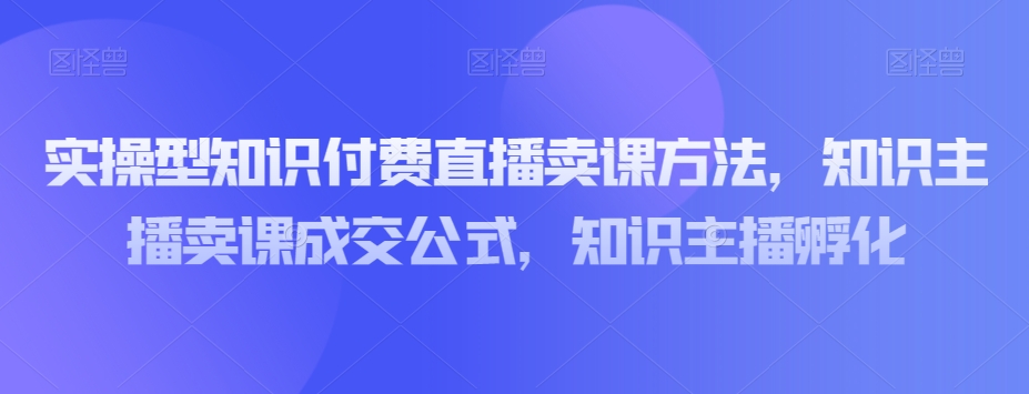 实操型知识付费直播卖课方法，知识主播卖课成交公式，知识主播孵化-学习资源库