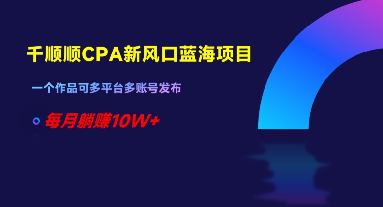 千顺顺CPA新风口蓝海项目，一个作品可多平台多账号发布，每月躺赚10W+【揭秘】-学习资源库