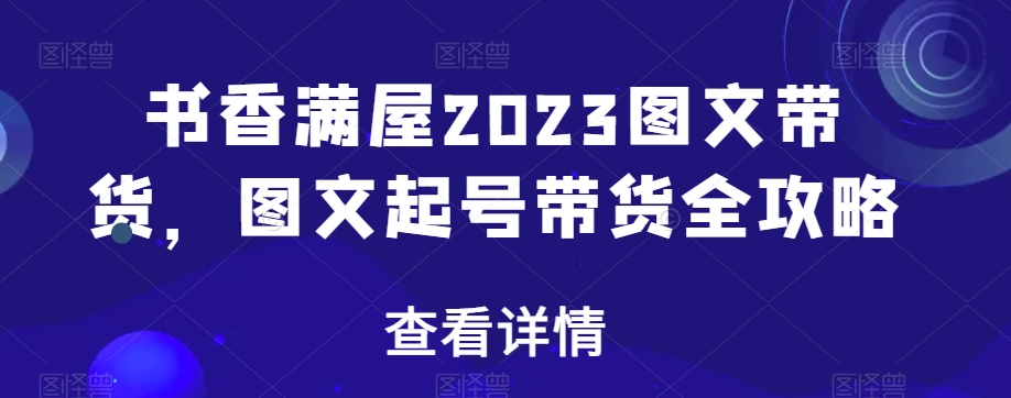 书香满屋2023图文带货，图文起号带货全攻略-学习资源库
