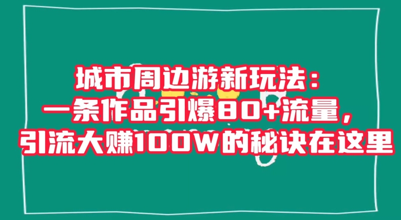 城市周边游新玩法：一条作品引爆80+流量，引流大赚100W的秘诀在这里【揭秘】-学习资源库