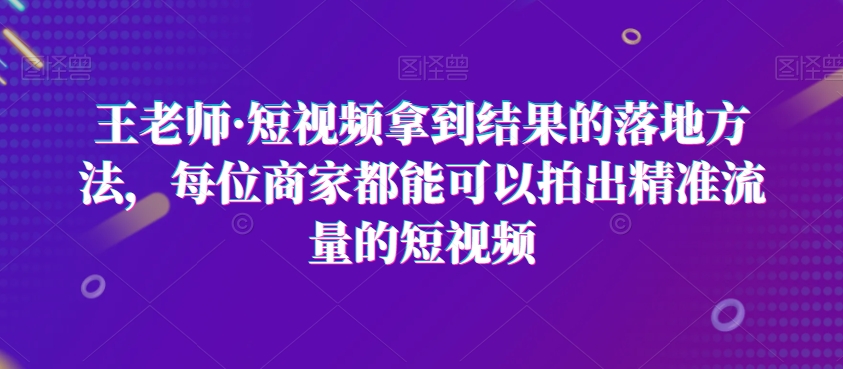 王老师·短视频拿到结果的落地方法，每位商家都能可以拍出精准流量的短视频-学习资源库