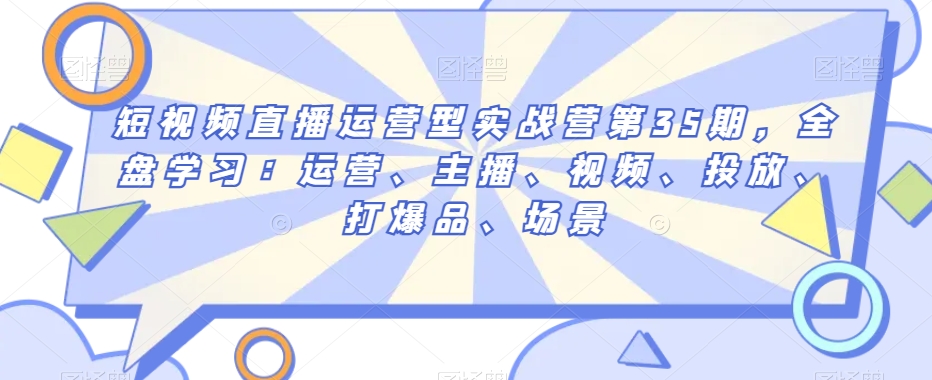 短视频直播运营型实战营第35期，全盘学习：运营、主播、视频、投放、打爆品、场景-学习资源库