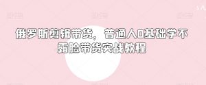 俄罗斯产品剪辑带货,普通人0基础学不露脸带货实战教程-学习资源库