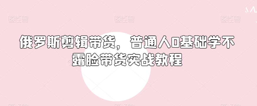 俄罗斯产品剪辑带货，普通人0基础学不露脸带货实战教程-学习资源库