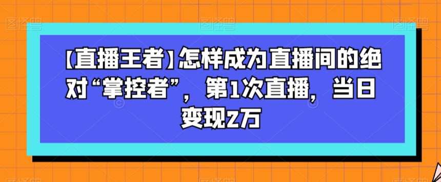【直播王者】怎样成为直播间的绝对“掌控者”，第1次直播，当日变现2万-学习资源库