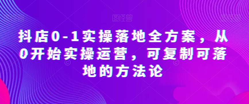 抖店0-1实操落地全方案，从0开始实操运营，可复制可落地的方法论-学习资源库