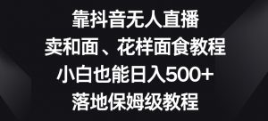 靠抖音无人直播,卖和面、花样面试教程,小白也能日入500+,落地保姆级教程【揭秘】-学习资源库