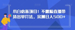 小白必备项目!不露脸直播带货出单打法,亲测日入500+【揭秘】-学习资源库