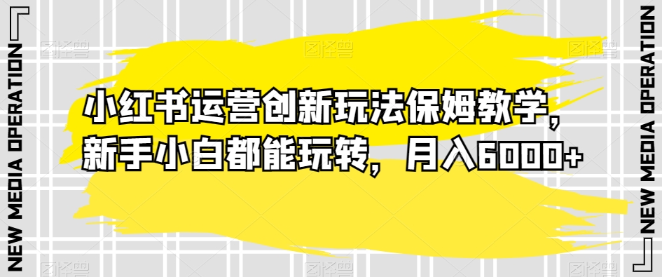 小红书运营创新玩法保姆教学，新手小白都能玩转，月入6000+【揭秘】-学习资源库