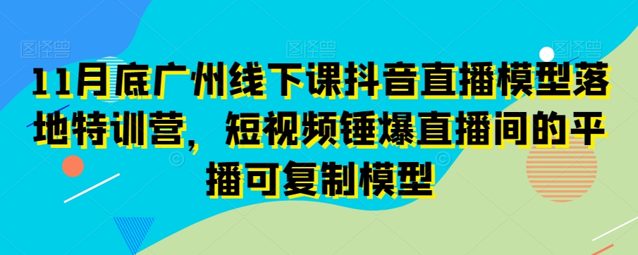 11月底广州线下课抖音直播模型落地特训营，短视频锤爆直播间的平播可复制模型-学习资源库
